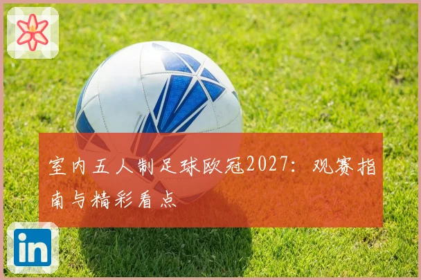 室内五人制足球欧冠2027:观赛指南与精彩看点