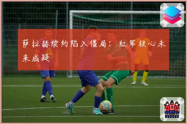萨拉赫续约陷入僵局：红军核心未来成疑