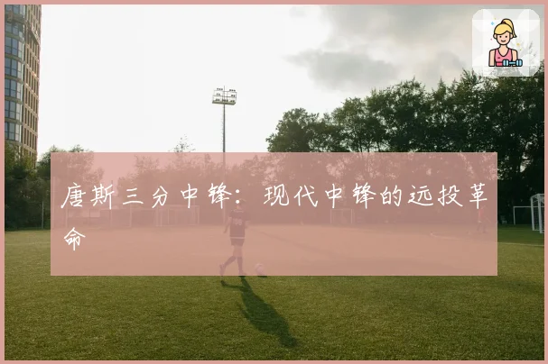 唐斯三分中锋:现代中锋的远投革命