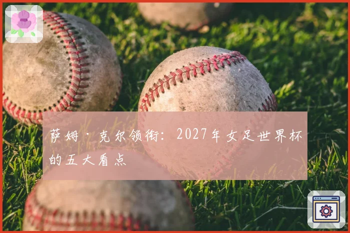 萨姆·克尔领衔:2027年女足世界杯的五大看点
