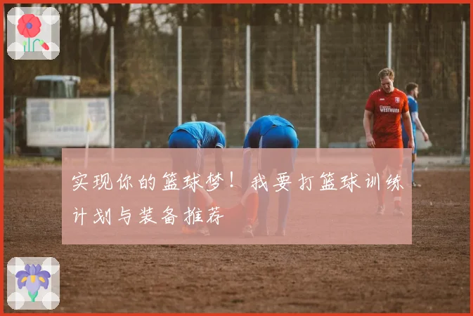 实现你的篮球梦!我要打篮球训练计划与装备推荐