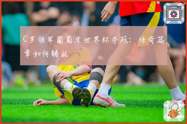 C罗领军葡萄牙世界杯夺冠:传奇篇章如何铸就