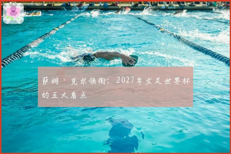 萨姆·克尔领衔：2027年女足世界杯的五大看点