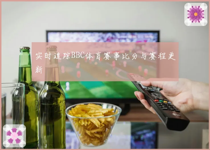 实时追踪BBC体育赛事比分与赛程更新