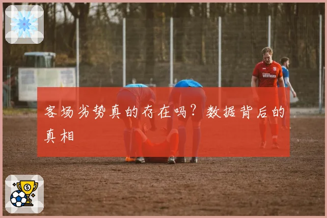 客场劣势真的存在吗?数据背后的真相